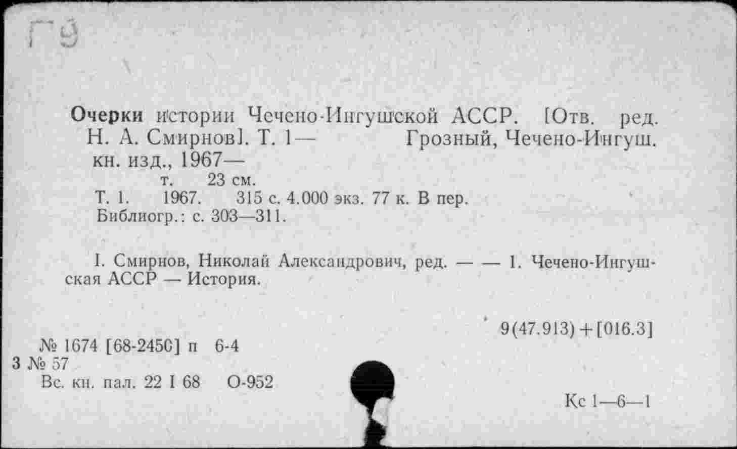 ﻿Очерки истории Чечено-Ингушской АССР. [Отв. ред.
Н. А. Смирнов]. T. 1— Грозный, Чечено-Ингуш. кн. изд., 1967—
т. 23 см.
T. 1.	1967.	315 с. 4.000 экз. 77 к. В пер.
Библиогр.: с. 303—311.
I. Смирнов, Николай Александрович, ред.---- 1. Чечено-Ингуш-
ская АССР — История.
№ 1674 [68-2450] п 6-4
3 № 57
Вс. кн. пал. 22 I 68	0-952
9(47.913) 4-[016.3]
Кс 1—6—1